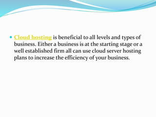  Cloud hosting is beneficial to all levels and types of
business. Either a business is at the starting stage or a
well established firm all can use cloud server hosting
plans to increase the efficiency of your business.
 