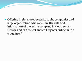  Offering high tailored security to the companies and
large organization who can store the data and
information of the entire company in cloud server
storage and can collect and edit reports online in the
cloud itself.
 