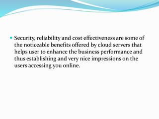  Security, reliability and cost effectiveness are some of
the noticeable benefits offered by cloud servers that
helps user to enhance the business performance and
thus establishing and very nice impressions on the
users accessing you online.
 