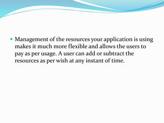  Management of the resources your application is using
makes it much more flexible and allows the users to
pay as per usage. A user can add or subtract the
resources as per wish at any instant of time.
 