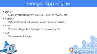 Google App Engine
• Java
• Support standard APIs like JDO, JPA, JavaMail, etc.
• Python
• Python 2.7 and full support of any phone libraries
• PHP
• Preview stage, but enough to run wordpress
• Go
• Experimental stage
 