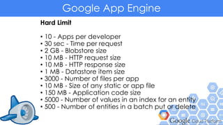 Google App Engine
Hard Limit
• 10 - Apps per developer
• 30 sec - Time per request
• 2 GB - Blobstore size
• 10 MB - HTTP request size
• 10 MB - HTTP response size
• 1 MB - Datastore item size
• 3000 - Number of files per app
• 10 MB - Size of any static or app file
• 150 MB - Application code size
• 5000 - Number of values in an index for an entity
• 500 - Number of entities in a batch put or delete
 