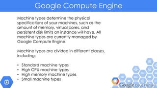 Google Compute Engine
Machine types determine the physical
specifications of your machines, such as the
amount of memory, virtual cores, and
persistent disk limits an instance will have. All
machine types are currently managed by
Google Compute Engine.
Machine types are divided in different classes,
including:
• Standard machine types
• High CPU machine types
• High memory machine types
• Small machine types
 