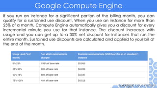 Google Compute Engine
If you run an instance for a significant portion of the billing month, you can
qualify for a sustained use discount. When you use an instance for more than
25% of a month, Compute Engine automatically gives you a discount for every
incremental minute you use for that instance. The discount increases with
usage and you can get up to a 30% net discount for instances that run the
entire month. Sustained use discounts are calculated and applied to your bill at
the end of the month.
 