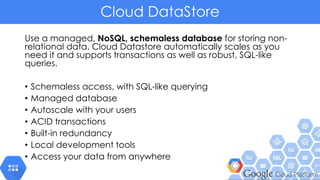Cloud DataStore
Use a managed, NoSQL, schemaless database for storing non-
relational data. Cloud Datastore automatically scales as you
need it and supports transactions as well as robust, SQL-like
queries.
• Schemaless access, with SQL-like querying
• Managed database
• Autoscale with your users
• ACID transactions
• Built-in redundancy
• Local development tools
• Access your data from anywhere
 
