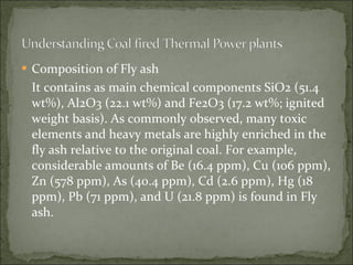 Composition of Fly ash It contains as main chemical components SiO2 (51.4 wt%), Al2O3 (22.1 wt%) and Fe2O3 (17.2 wt%; ignited weight basis). As commonly observed, many toxic elements and heavy metals are highly enriched in the fly ash relative to the original coal. For example, considerable amounts of Be (16.4 ppm), Cu (106 ppm), Zn (578 ppm), As (40.4 ppm), Cd (2.6 ppm), Hg (18 ppm), Pb (71 ppm), and U (21.8 ppm) is found in Fly ash. 