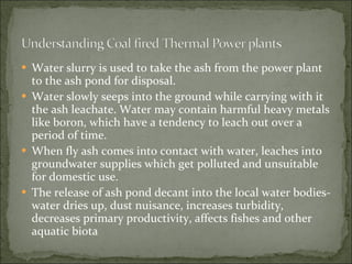 Water slurry is used to take the ash from the power plant to the ash pond for disposal.   Water slowly seeps into the ground while carrying with it the ash leachate. Water may contain harmful heavy metals like boron, which have a tendency to leach out over a period of time.  When fly ash comes into contact with water, leaches into groundwater supplies which get polluted and unsuitable for domestic use.   The release of ash pond decant into the local water bodies- water dries up, dust nuisance, increases turbidity, decreases primary productivity, affects fishes and other aquatic biota 