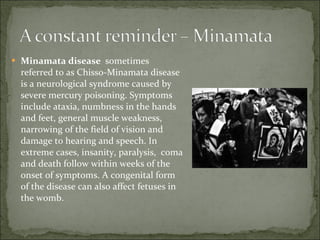 Minamata disease  sometimes referred to as Chisso-Minamata disease is a neurological syndrome caused by severe mercury poisoning. Symptoms include ataxia, numbness in the hands and feet, general muscle weakness, narrowing of the field of vision and damage to hearing and speech. In extreme cases, insanity, paralysis,  coma and death follow within weeks of the onset of symptoms. A congenital form of the disease can also affect fetuses in the womb. 