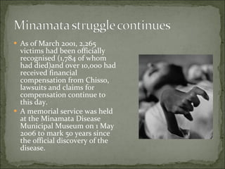 As of March 2001, 2,265 victims had been officially recognised (1,784 of whom had died)and over 10,000 had received financial compensation from Chisso, lawsuits and claims for compensation continue to this day. A memorial service was held at the Minamata Disease Municipal Museum on 1 May 2006 to mark 50 years since the official discovery of the disease. 