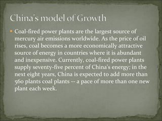Coal-fired power plants are the largest source of mercury air emissions worldwide. As the price of oil rises, coal becomes a more economically attractive source of energy in countries where it is abundant and inexpensive. Currently, coal-fired power plants supply seventy-five percent of China's energy; in the next eight years, China is expected to add more than 560 plants coal plants -- a pace of more than one new plant each week. 