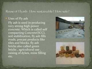 Uses of Fly ash Fly ash is used in producing very strong high power concrete. Which is called self compacting Concrete(SCC), soil stabilization, fly ash fills roads, precast products like tiles and blocks, fly ash bricks also called green bricks , agricultural use , raising of dykes, mine filling etc. 