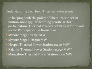 In keeping with the policy of liberalization set in motion since 1991, welcoming private sector participation, Thermal Projects  identified for private sector Participation in Karnataka Mysore Stage I 2x250 MW  Mysore Stage II 2x500 MW  Hospet Thermal Power Station 2x250 MW* Raichur Thermal Power Station 2x250 MW * Mangalore Thermal Power Station 1000 MW 