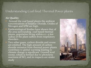 Air Quality Around the coal based plants the ambient  concentrations of Sulphur Dioxide, Oxides of Nitrogen and SPM are high. Epidemiological Studies have shown that of the area surrounding  coal based thermal plants, population living within a 2 -5 km radius of the plant suffers from respiratory disorders . Two other gases, carbon dioxide and ozone are emitted. The high amount of carbon dioxide emission from thermal power plants contribute to global warming leading to climate change is significant  Ground level ozone, which is formed due to photolytic reactions of NO x  and its impacts are under study 