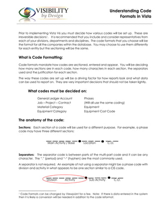 Understanding Code
Formats in Vista
Prior to implementing Vista V6 you must decide how various codes will be set up. These are
irreversible decisions1. It is recommended that you include and consider representatives from
each of your divisions, departments and disciplines. The code formats that you choose will be
the format for all the companies within the database. You may choose to use them differently
for each entity but the sectioning will be the same.
What is Code Formatting:
Code formats mandate how codes are sectioned, entered and appear. You will be deciding
how many sections are in each code, how many characters in each section, the separators
used and the justification for each section.
The way these codes are set up will be a driving factor for how reports look and what data
can be used to report on. They are very important decisions that should not be taken lightly.
What codes must be decided on:
General Ledger Account Phases
Job – Project – Contract (Will all use the same coding)
Material Category Equipment
Equipment Category Equipment Cost Code
The anatomy of the code:
Sections: Each section of a code will be used for a different purpose. For example, a phase
code may have three different sections:
Main Activity / Base Location C.O.
Separators: The separator code is between parts of the multi-part code and it can be any
character. The “.” (period) and “-“ (hyphen) are the most commonly used.
A separator is not required. An example of not using a separator might be a phase code with
division and activity in what appears to be one section similar to a CIS code.
Division Activity Sub Activity C.O.
1 Code Formats can be changed by Viewpoint for a fee. Note: If there is data entered in the system
then it is likely a conversion will be needed in addition to the code reformat.
 