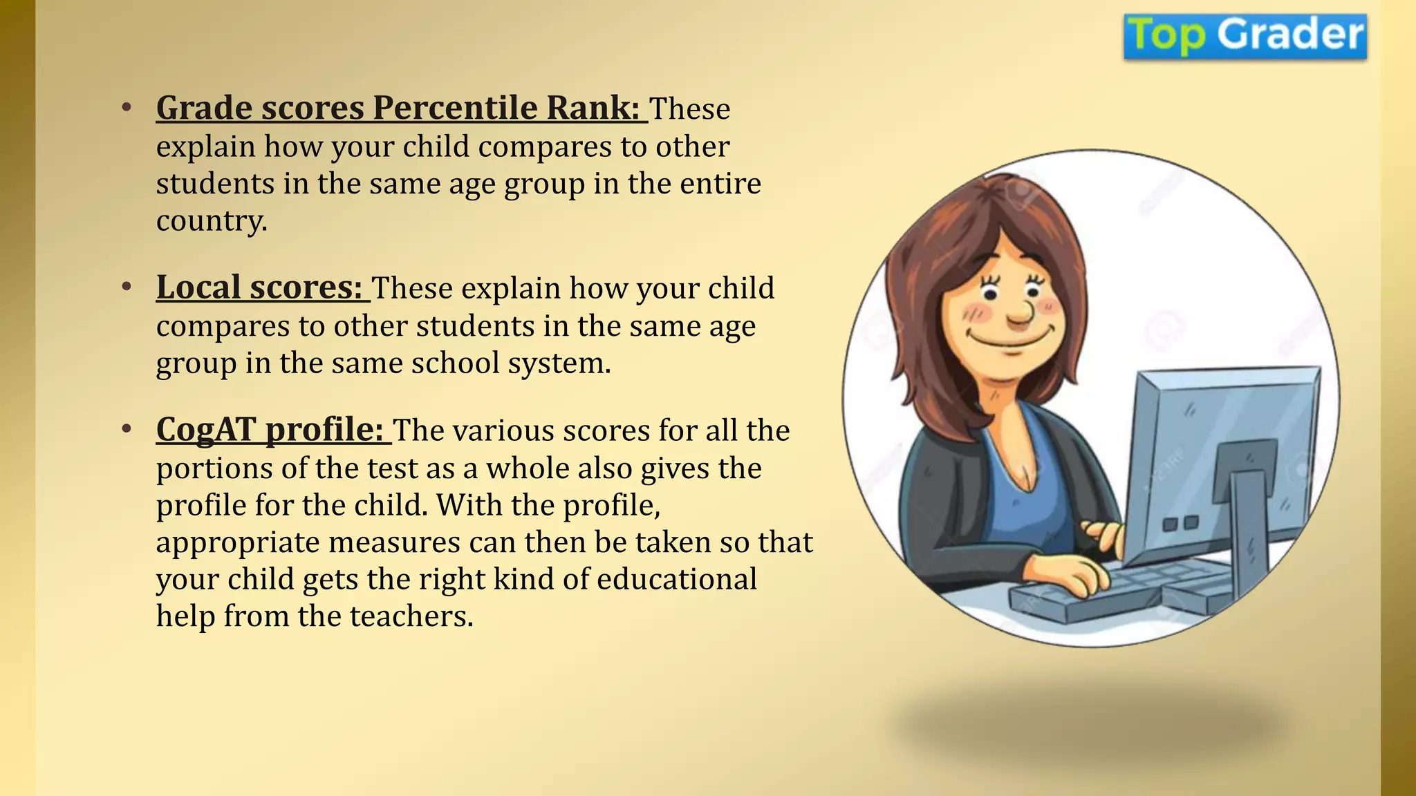 • Grade scores Percentile Rank: These
explain how your child compares to other
students in the same age group in the entire
country.
• Local scores: These explain how your child
compares to other students in the same age
group in the same school system.
• CogAT profile: The various scores for all the
portions of the test as a whole also gives the
profile for the child. With the profile,
appropriate measures can then be taken so that
your child gets the right kind of educational
help from the teachers.
 