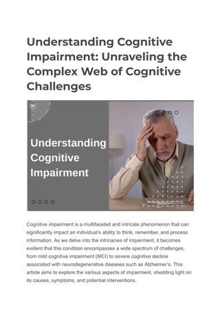 Understanding Cognitive
Impairment: Unraveling the
Complex Web of Cognitive
Challenges
Cognitive impairment is a multifaceted and intricate phenomenon that can
significantly impact an individual’s ability to think, remember, and process
information. As we delve into the intricacies of impairment, it becomes
evident that this condition encompasses a wide spectrum of challenges,
from mild cognitive impairment (MCI) to severe cognitive decline
associated with neurodegenerative diseases such as Alzheimer’s. This
article aims to explore the various aspects of impairment, shedding light on
its causes, symptoms, and potential interventions.
 