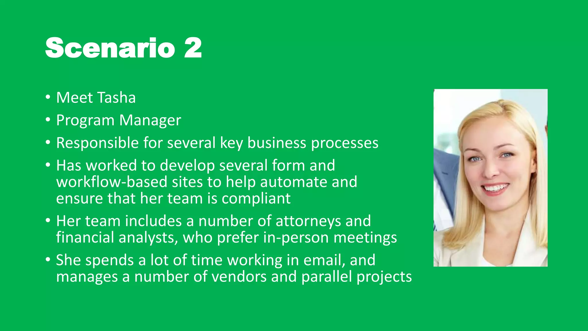 Scenario 2
• Meet Tasha
• Program Manager
• Responsible for several key business processes
• Has worked to develop several form and
workflow-based sites to help automate and
ensure that her team is compliant
• Her team includes a number of attorneys and
financial analysts, who prefer in-person meetings
• She spends a lot of time working in email, and
manages a number of vendors and parallel projects
 
