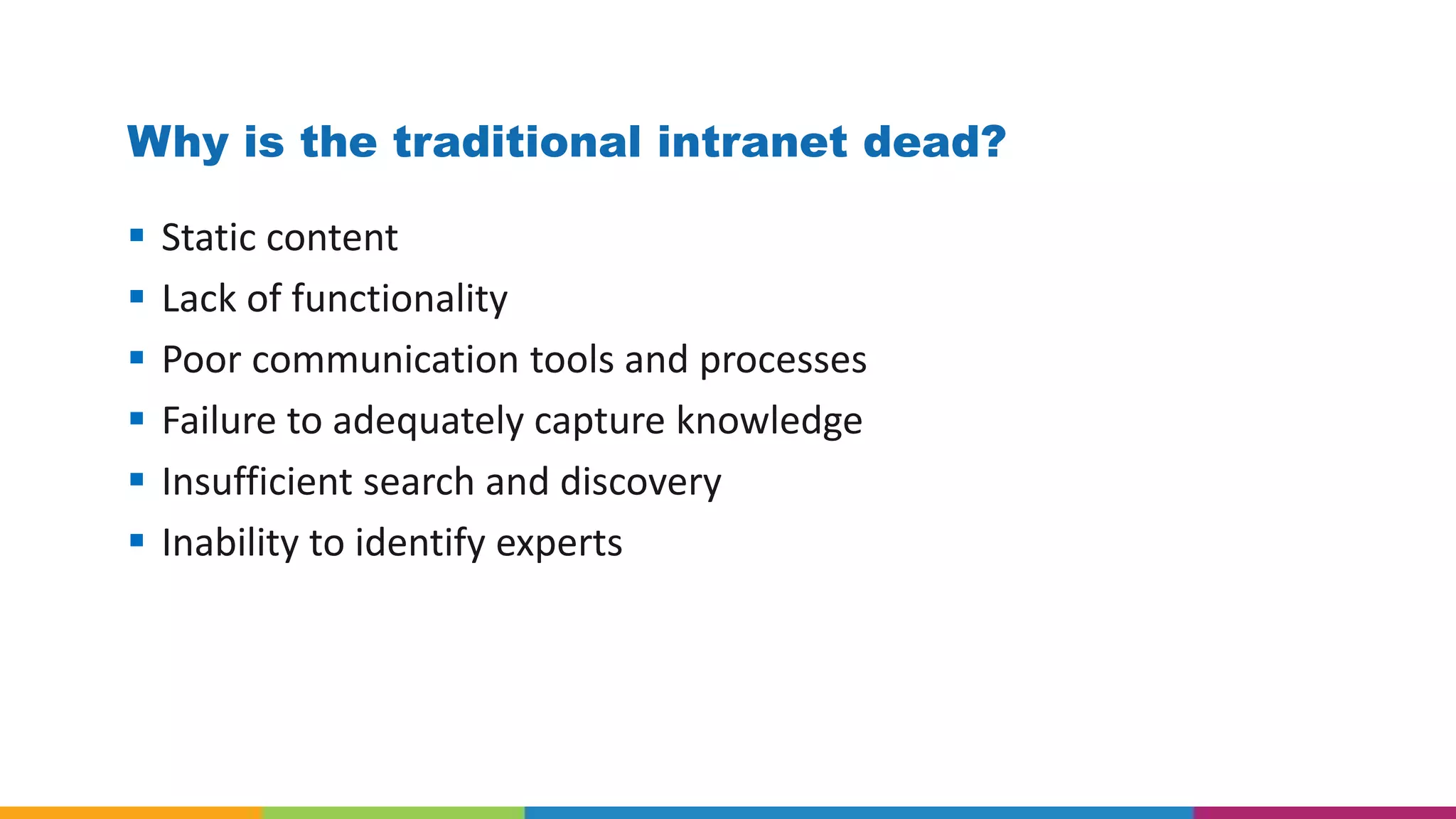 Why is the traditional intranet dead?
 Static content
 Lack of functionality
 Poor communication tools and processes
 Failure to adequately capture knowledge
 Insufficient search and discovery
 Inability to identify experts
 