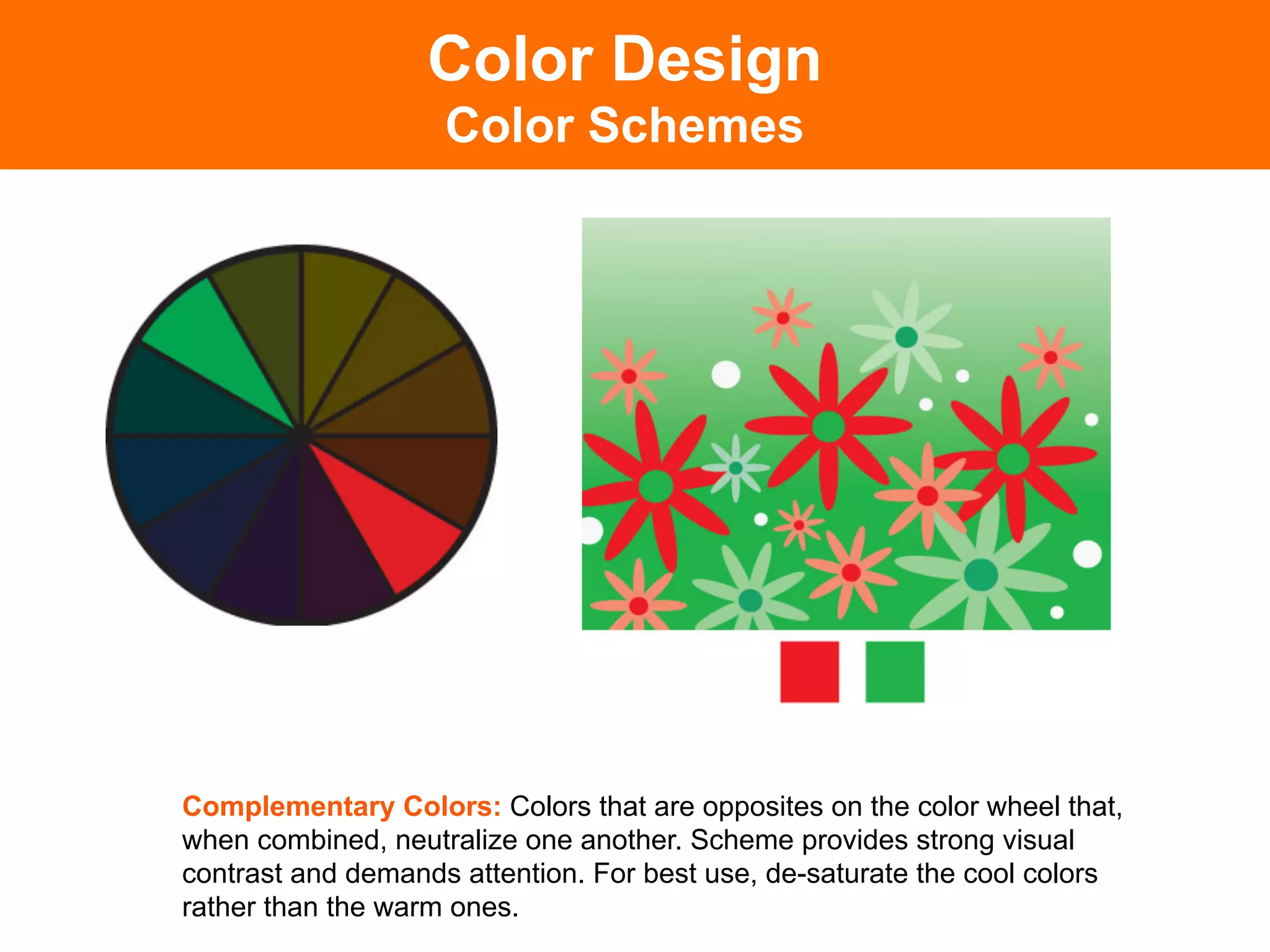 Color Design
                    Color Schemes




Complementary Colors: Colors that are opposites on the color wheel that,
when combined, neutralize one another. Scheme provides strong visual
contrast and demands attention. For best use, de-saturate the cool colors
rather than the warm ones.	

 
