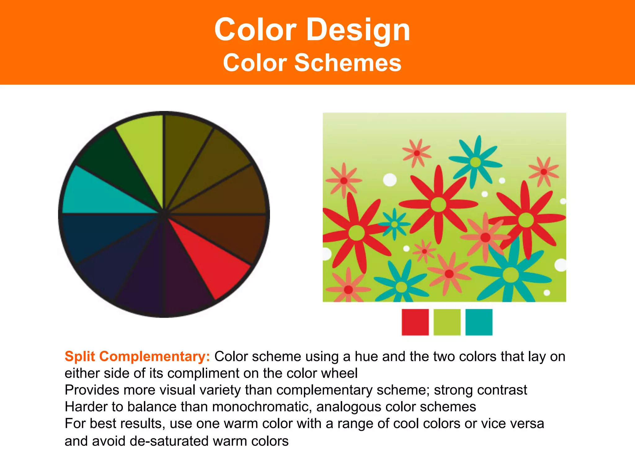 Color Design
                        Color Schemes




Split Complementary: Color scheme using a hue and the two colors that lay on
either side of its compliment on the color wheel
Provides more visual variety than complementary scheme; strong contrast
Harder to balance than monochromatic, analogous color schemes
For best results, use one warm color with a range of cool colors or vice versa
and avoid de-saturated warm colors	

 