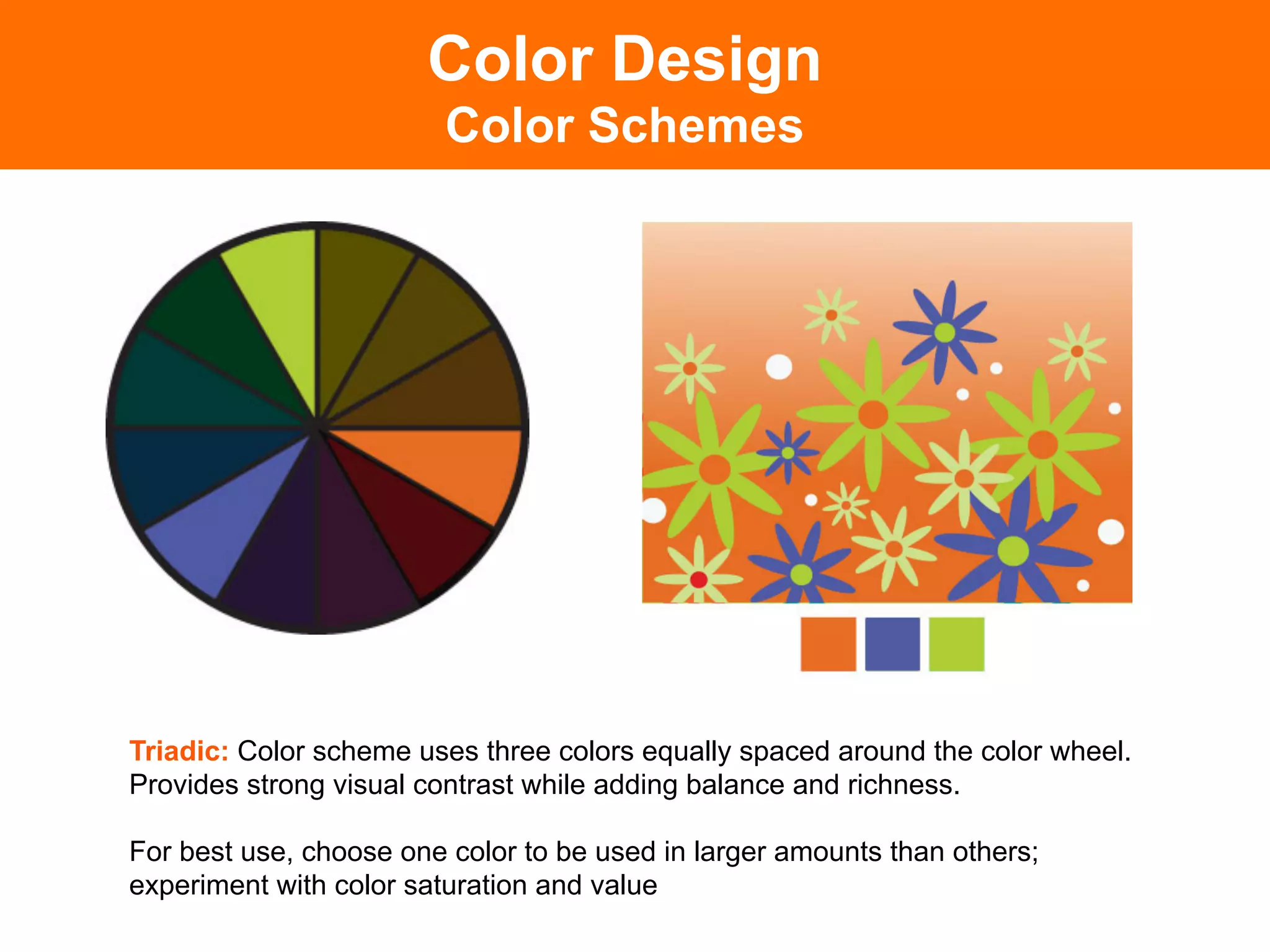 Color Design
                        Color Schemes




Triadic: Color scheme uses three colors equally spaced around the color wheel.
Provides strong visual contrast while adding balance and richness.

For best use, choose one color to be used in larger amounts than others;
experiment with color saturation and value	

 
