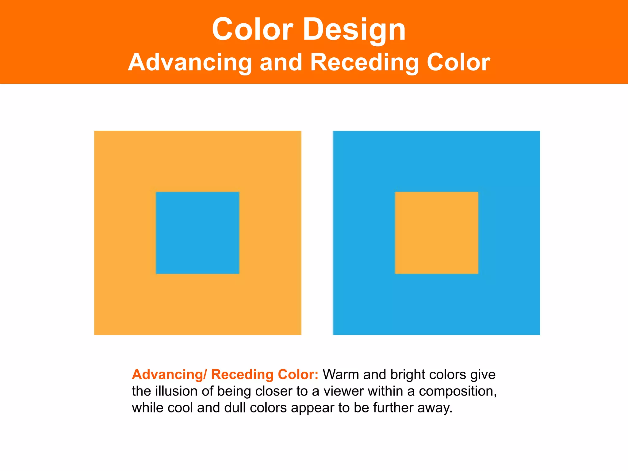 Color Design
Advancing and Receding Color




Advancing/ Receding Color: Warm and bright colors give
the illusion of being closer to a viewer within a composition,
while cool and dull colors appear to be further away.
 