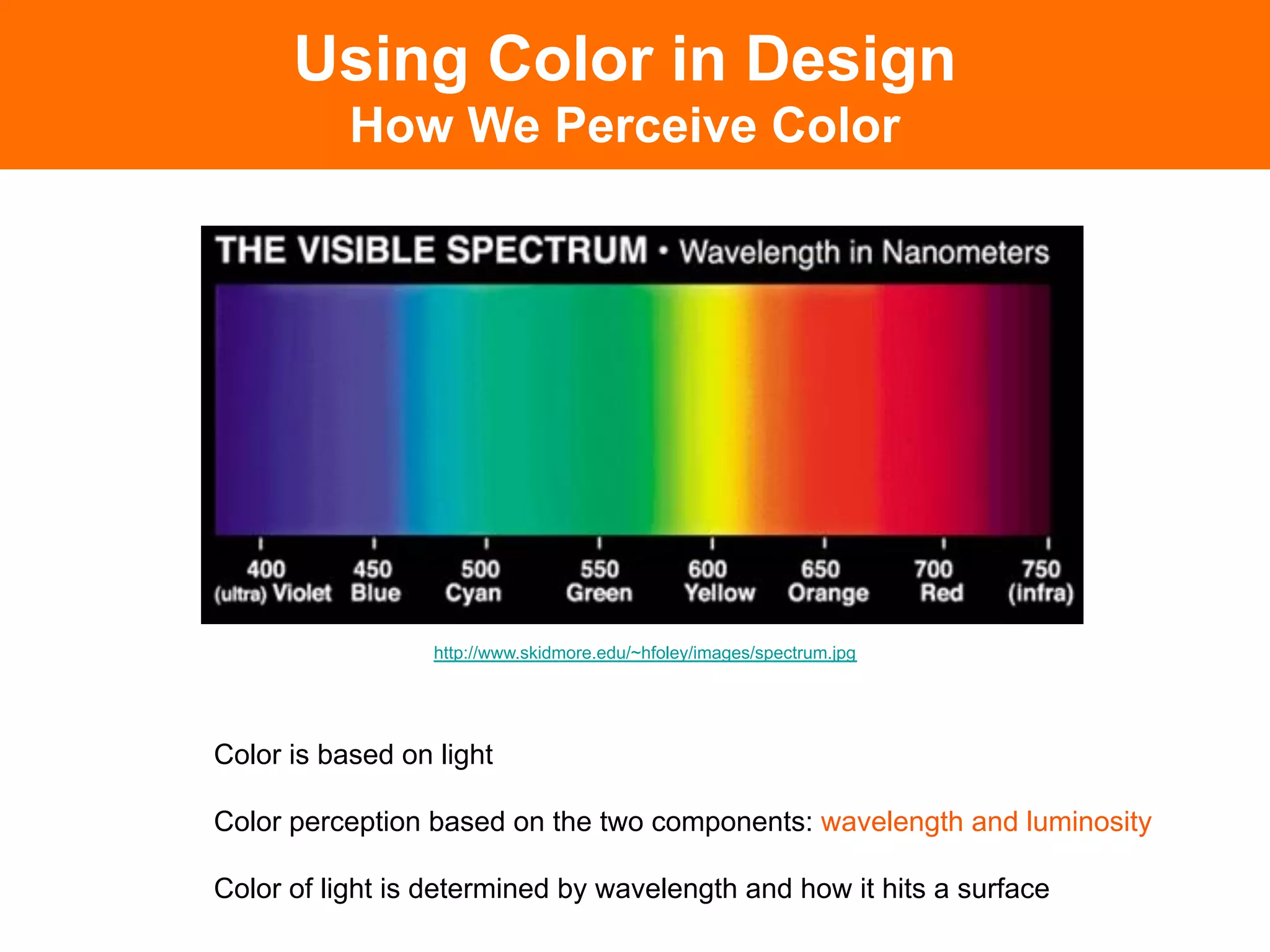 Using Color in Design
           How We Perceive Color




                  http://www.skidmore.edu/~hfoley/images/spectrum.jpg




Color is based on light

Color perception based on the two components: wavelength and luminosity

Color of light is determined by wavelength and how it hits a surface
 