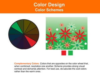 Color Design
                    Color Schemes




Complementary Colors: Colors that are opposites on the color wheel that,
when combined, neutralize one another. Scheme provides strong visual
contrast and demands attention. For best use, de-saturate the cool colors
rather than the warm ones.	

 