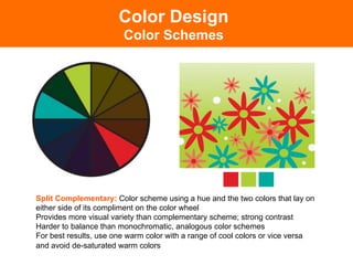 Color Design
                        Color Schemes




Split Complementary: Color scheme using a hue and the two colors that lay on
either side of its compliment on the color wheel
Provides more visual variety than complementary scheme; strong contrast
Harder to balance than monochromatic, analogous color schemes
For best results, use one warm color with a range of cool colors or vice versa
and avoid de-saturated warm colors	

 