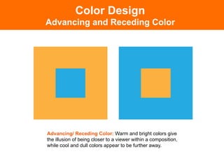 Color Design
Advancing and Receding Color




Advancing/ Receding Color: Warm and bright colors give
the illusion of being closer to a viewer within a composition,
while cool and dull colors appear to be further away.
 