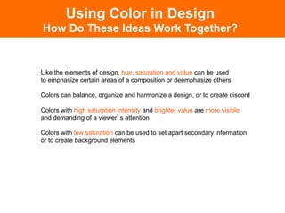 Like the elements of design, hue, saturation and value can be used
to emphasize certain areas of a composition or deemphasize others
Colors can balance, organize and harmonize a design, or to create discord
Colors with high saturation intensity and brighter value are more visible
and demanding of a viewer s attention
Colors with low saturation can be used to set apart secondary information
or to create background elements
Using Color in Design
How Do These Ideas Work Together?
 