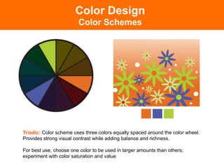 Triadic: Color scheme uses three colors equally spaced around the color wheel.
Provides strong visual contrast while adding balance and richness.
For best use, choose one color to be used in larger amounts than others;
experiment with color saturation and value!
Color Design
Color Schemes
 