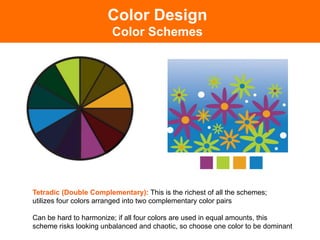 Tetradic (Double Complementary): This is the richest of all the schemes;
utilizes four colors arranged into two complementary color pairs
Can be hard to harmonize; if all four colors are used in equal amounts, this
scheme risks looking unbalanced and chaotic, so choose one color to be dominant!
Color Design
Color Schemes
 