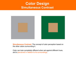 Simultaneous Contrast: The concept of color perception based on
the other colors surrounding it.
Color can look completely different when set against different hues,
and is perceived in relation to its surroundings.!
Color Design
Simultaneous Contrast
 