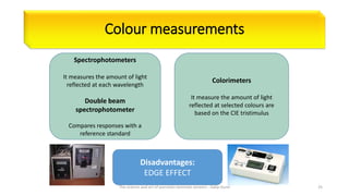 Colour measurements
Spectrophotometers
It measures the amount of light
reflected at each wavelength
Double beam
spectrophotometer
Compares responses with a
reference standard
Colorimeters
It measure the amount of light
reflected at selected colours are
based on the CIE tristimulus
Disadvantages:
EDGE EFFECT
The science and art of porcelain laminate veneers - Galip Gurel 25
 
