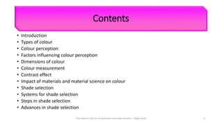 Contents
• Introduction
• Types of colour
• Colour perception
• Factors influencing colour perception
• Dimensions of colour
• Colour measurement
• Contrast effect
• Impact of materials and material science on colour
• Shade selection
• Systems for shade selection
• Steps in shade selection
• Advances in shade selection
The science and art of porcelain laminate veneers - Galip Gurel 3
 