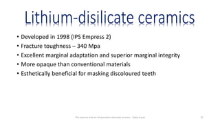 • Developed in 1998 (IPS Empress 2)
• Fracture toughness – 340 Mpa
• Excellent marginal adaptation and superior marginal integrity
• More opaque than conventional materials
• Esthetically beneficial for masking discoloured teeth
The science and art of porcelain laminate veneers - Galip Gurel 37
 