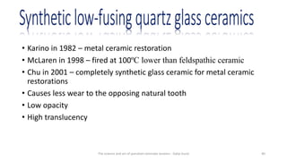 • Karino in 1982 – metal ceramic restoration
• McLaren in 1998 – fired at 100ºC lower than feldspathic ceramic
• Chu in 2001 – completely synthetic glass ceramic for metal ceramic
restorations
• Causes less wear to the opposing natural tooth
• Low opacity
• High translucency
The science and art of porcelain laminate veneers - Galip Gurel 40
 