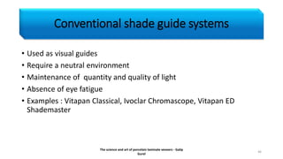 Conventional shade guide systems
• Used as visual guides
• Require a neutral environment
• Maintenance of quantity and quality of light
• Absence of eye fatigue
• Examples : Vitapan Classical, Ivoclar Chromascope, Vitapan ED
Shademaster
The science and art of porcelain laminate veneers - Galip
Gurel
46
 