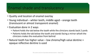 Enamel shade and translucency
• Quality and location of enamel overlay
• Young individual – whiter teeth, middle aged – orange teeth
(translucent or almost transparent enamel)
• Evaluation done in 2 ways
• Patient holds the tab below the tooth while the clinicians stands back 2 yards
• Patients holds the tab below the tooth and stands facing a mirror whielt the
clinicians makes the evaluation from behind
• Natural tooth has higher value – low chroma/high value dentine +
opaque reflective dentine is used
The science and art of porcelain laminate veneers - Galip Gurel
57
 