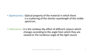 • Opalescence : Optical property of the material in which there
is a scattering of the shorter wavelength of the visible
spectrum.
• Iridescence : it is the rainbow like effect of different colours which
changes according to the angle from which they are
viewed or the incidence angle of the light source
The science and art of porcelain laminate veneers - Galip Gurel 6
 