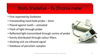 Shofu ShadeEye – Ex Chroma meter
• First reported by Goldstien
• Freestanding hand held probe – 3mm
• Placed against tooth – activated
• Flash of light through probe
• Reflected light transmitted through centre of probe
• Evenly distributed through colour filters
• Docking unit via infrared signal
• Database of porcelain samples
The science and art of porcelain laminate veneers - Galip Gurel 61
 