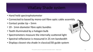 VitaEasy Shade system
• Hand held spectrophotometer
• Connected to based by mono-coil fibre optic cable assembly
• Contact probe tip – 5mm
• 19 - 1mm diameter fibre optic bundles
• Tooth illuminated by a halogen bulb
• Spectrometers measure the internally scattered light
• Spectral reflectance is measured in 25 nm bandwidth
• Displays closest vita shade in classical/3D guide system
The science and art of porcelain laminate veneers - Galip Gurel 62
 