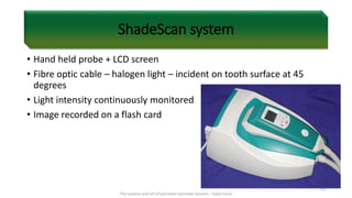 ShadeScan system
• Hand held probe + LCD screen
• Fibre optic cable – halogen light – incident on tooth surface at 45
degrees
• Light intensity continuously monitored
• Image recorded on a flash card
The science and art of porcelain laminate veneers - Galip Gurel
63
 