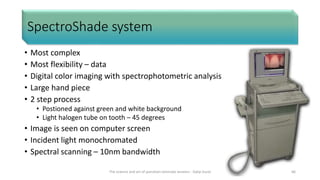 SpectroShade system
• Most complex
• Most flexibility – data
• Digital color imaging with spectrophotometric analysis
• Large hand piece
• 2 step process
• Postioned against green and white background
• Light halogen tube on tooth – 45 degrees
• Image is seen on computer screen
• Incident light monochromated
• Spectral scanning – 10nm bandwidth
The science and art of porcelain laminate veneers - Galip Gurel 66
 