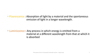 • Fluorescence : Absorption of light by a material and the spontaneous
emission of light in a longer wavelength.
• Luminiscence : Any process in which energy is emitted from a
material at a different wavelength from that at which it
is absorbed
The science and art of porcelain laminate veneers - Galip Gurel 7
 