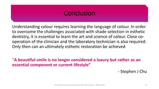 Conclusion
Understanding colour requires learning the language of colour. In order
to overcome the challenges associated with shade selection in esthetic
dentistry, it is essential to learn the art and science of colour. Close co-
operation of the clinician and the laboratory technician is also required.
Only then can an ultimately esthetic restoration be achieved
“A beautiful smile is no longer considered a luxury but rather as an
essential component or current lifestyle”
- Stephen J Chu
The science and art of porcelain laminate veneers - Galip Gurel 71
 