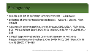 Bibliography
• Science and art of porcelain laminate veneers – Galip Gurel
• Esthetics of anterior fixed prodthodontics – Gerard J. Chiche, Alain
Pinault
• Advances in color matching,Jane D. Brewer, DDS, MSa,*, Alvin Wee,
BDS, MSb,c,Robert Seghi, DDS, MSb : Dent Clin N Am 48 (2004) 341–
358
• Clinical Steps to Predictable Color Management in Aesthetic
Restorative Dentistry Stephen J. Chu, DMD, MSD, CDT : Dent Clin N
Am 51 (2007) 473–485
The science and art of porcelain laminate veneers - Galip Gurel 72
 
