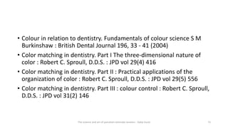 • Colour in relation to dentistry. Fundamentals of colour science S M
Burkinshaw : British Dental Journal 196, 33 - 41 (2004)
• Color matching in dentistry. Part I The three-dimensional nature of
color : Robert C. Sproull, D.D.S. : JPD vol 29(4) 416
• Color matching in dentistry. Part II : Practical applications of the
organization of color : Robert C. Sproull, D.D.S. : JPD vol 29(5) 556
• Color matching in dentistry. Part III : colour control : Robert C. Sproull,
D.D.S. : JPD vol 31(2) 146
The science and art of porcelain laminate veneers - Galip Gurel 73
 