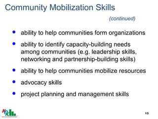 13
Community Mobilization Skills
(continued)
 ability to help communities form organizations
 ability to identify capacity-building needs
among communities (e.g. leadership skills,
networking and partnership-building skills)
 ability to help communities mobilize resources
 advocacy skills
 project planning and management skills
 
